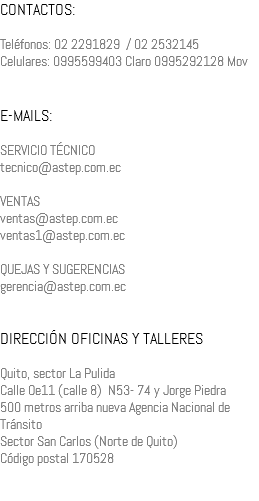 CONTACTOS: Teléfonos: 02 2291829 / 02 2532145 Celulares: 0995599403 Claro 0995292128 Mov E-MAILS: SERVICIO TÉCNICO tecnico@astep.com.ec VENTAS ventas@astep.com.ec ventas1@astep.com.ec QUEJAS Y SUGERENCIAS gerencia@astep.com.ec DIRECCIÓN OFICINAS Y TALLERES Quito, sector La Pulida Calle Oe11 (calle 8) N53- 74 y Jorge Piedra 500 metros arriba nueva Agencia Nacional de Tránsito Sector San Carlos (Norte de Quito) Código postal 170528 