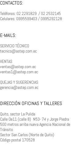 CONTACTOS: Teléfonos: 02 2291829 / 02 2532145 Celulares: 0995599403 / 0995292128 E-MAILS: SERVICIO TÉCNICO tecnico@astep.com.ec VENTAS ventas@astep.com.ec ventas1@astep.com.ec QUEJAS Y SUGERENCIAS gerencia@astep.com.ec DIRECCIÓN OFICINAS Y TALLERES Quito, sector La Pulida Calle Oe11 (calle 8) N53- 74 y Jorge Piedra 500 metros arriba nueva Agencia Nacional de Tránsito Sector San Carlos (Norte de Quito) Código postal 170528 