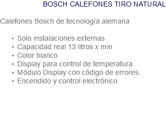 BOSCH CALEFONES TIRO NATURAL Calefones Bosch de tecnología alemana Solo instalaciones externas Capacidad real 13 litros x min Color blanco Display para control de temperatura Módulo Display con código de errores. Encendido y control electrónico 